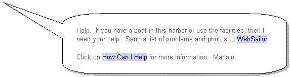 Rounded Rectangular Callout: Help. If you have a boat in this harbor or use the facilities, then I need your help. Send a list of problems and photos to WebSailor.
Click on How Can I Help for more information. Mahalo.

