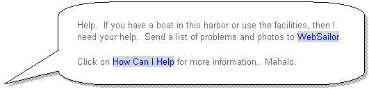 Rounded Rectangular Callout: Help.  If you have a boat in this harbor or use the facilities, then I need your help.  Send a list of problems and photos to WebSailor.
Click on How Can I Help for more information.  Mahalo.
